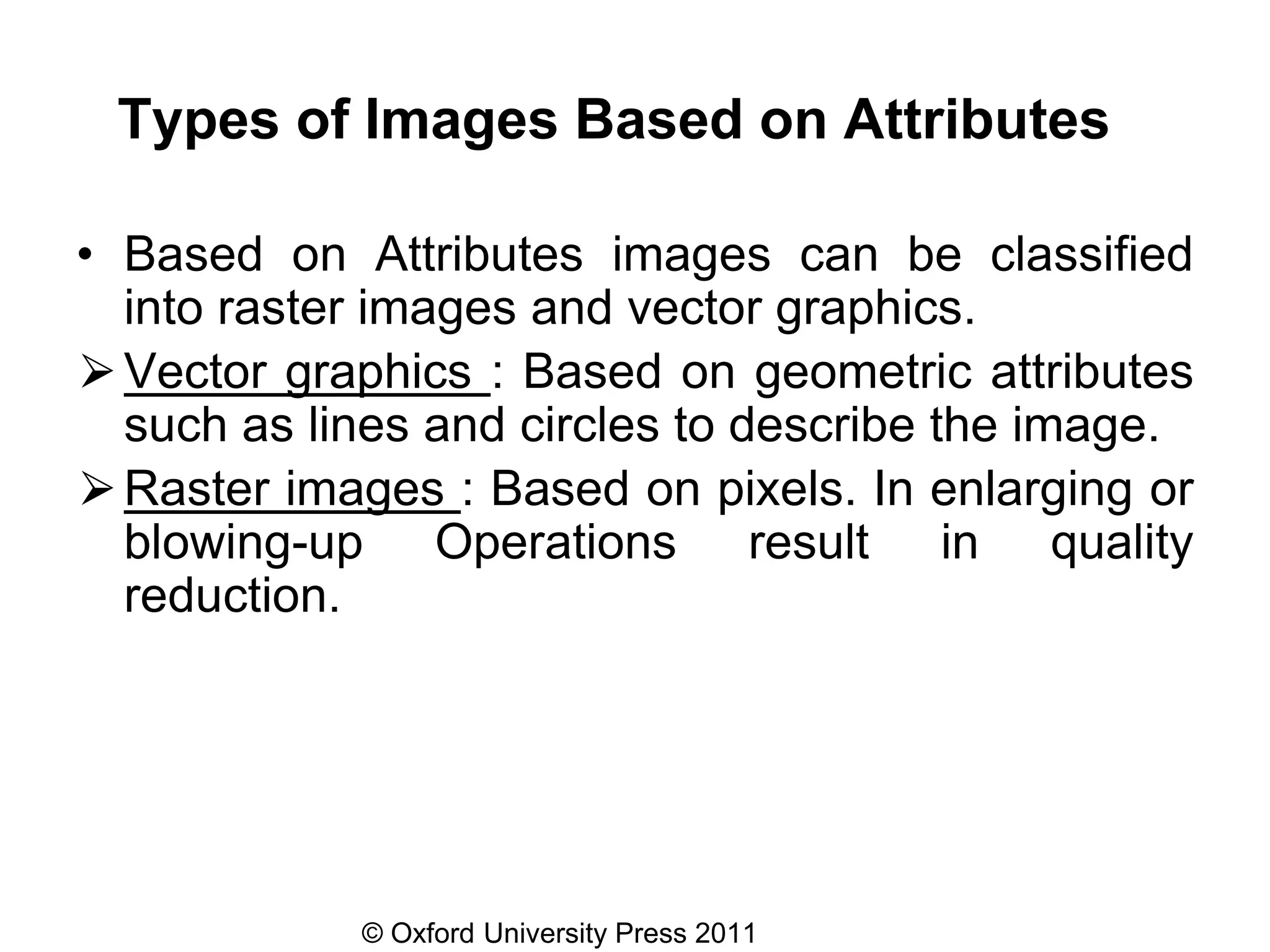 © Oxford University Press 2011
Types of Images Based on Attributes
• Based on Attributes images can be classified
into raster images and vector graphics.
⮚Vector graphics : Based on geometric attributes
such as lines and circles to describe the image.
⮚Raster images : Based on pixels. In enlarging or
blowing-up Operations result in quality
reduction.
 