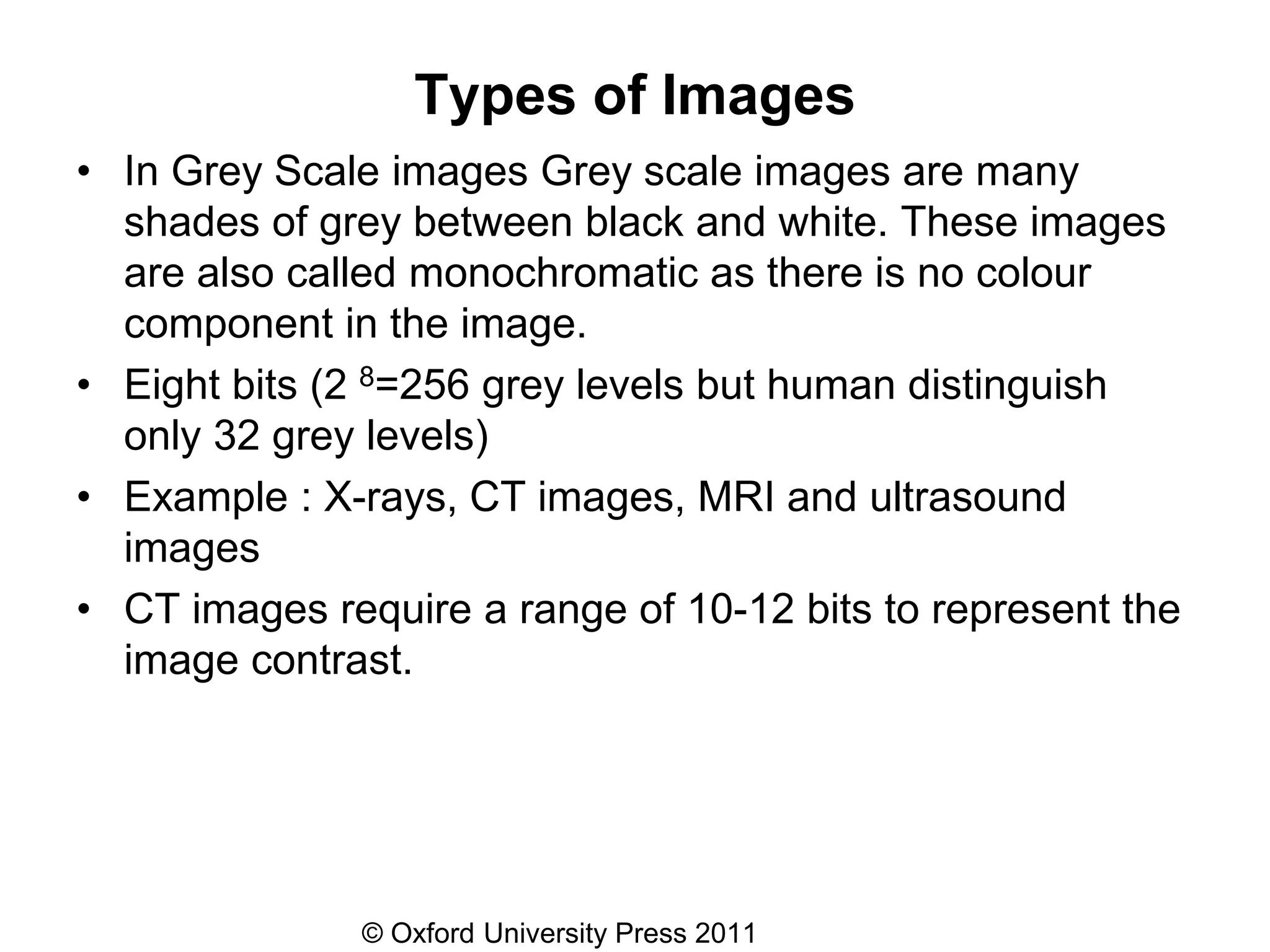 © Oxford University Press 2011
Types of Images
• In Grey Scale images Grey scale images are many
shades of grey between black and white. These images
are also called monochromatic as there is no colour
component in the image.
• Eight bits (2 8=256 grey levels but human distinguish
only 32 grey levels)
• Example : X-rays, CT images, MRI and ultrasound
images
• CT images require a range of 10-12 bits to represent the
image contrast.
 