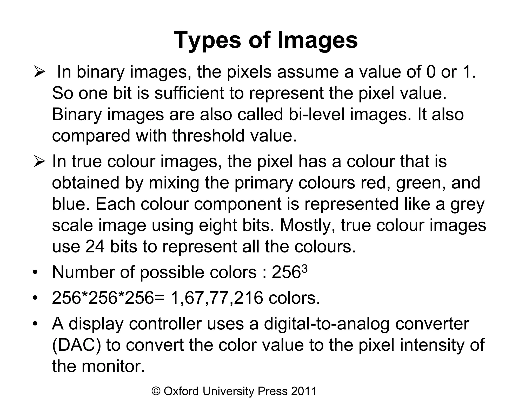 © Oxford University Press 2011
Types of Images
⮚ In binary images, the pixels assume a value of 0 or 1.
So one bit is sufficient to represent the pixel value.
Binary images are also called bi-level images. It also
compared with threshold value.
⮚ In true colour images, the pixel has a colour that is
obtained by mixing the primary colours red, green, and
blue. Each colour component is represented like a grey
scale image using eight bits. Mostly, true colour images
use 24 bits to represent all the colours.
• Number of possible colors : 2563
• 256*256*256= 1,67,77,216 colors.
• A display controller uses a digital-to-analog converter
(DAC) to convert the color value to the pixel intensity of
the monitor.
 