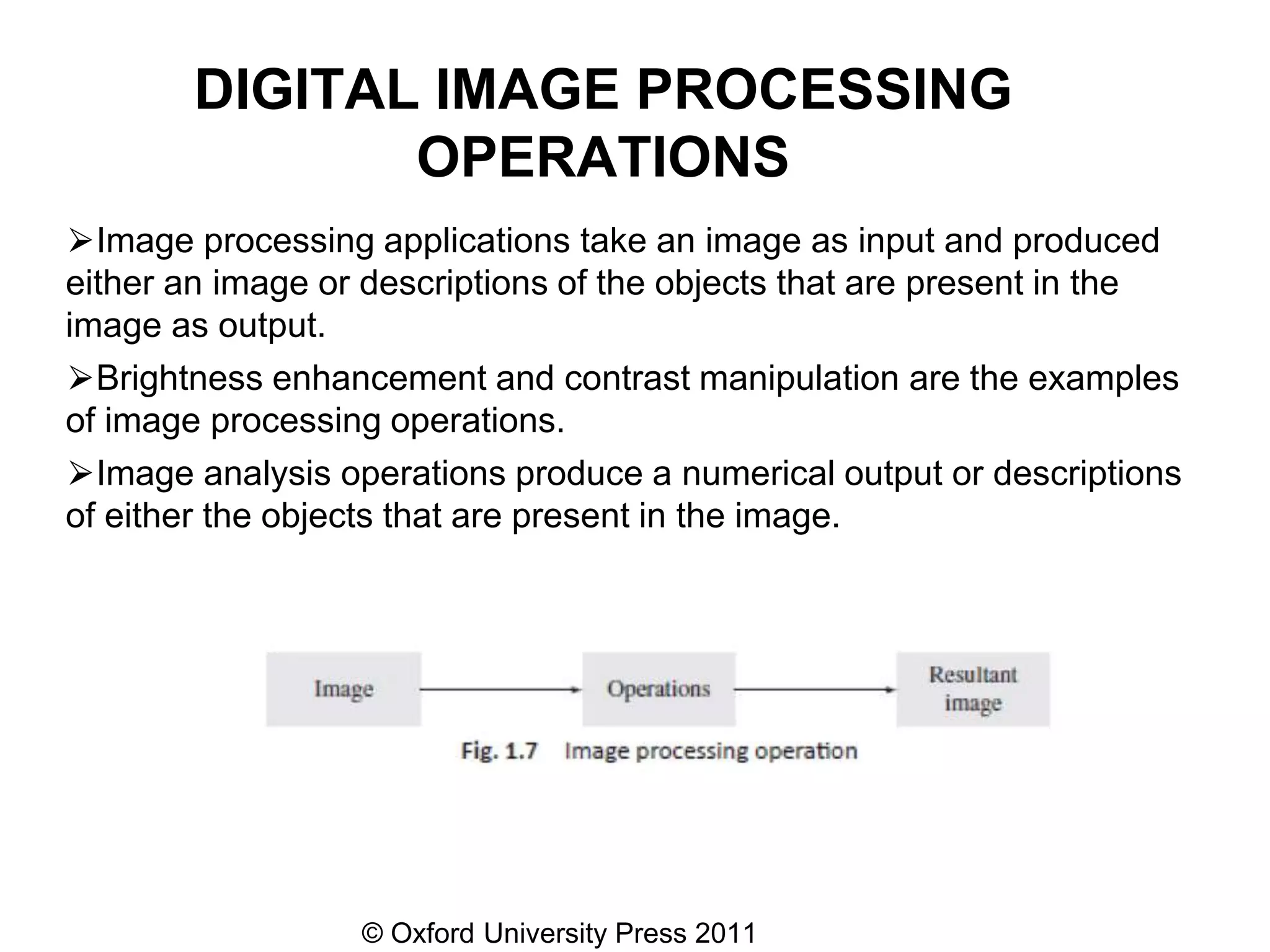 © Oxford University Press 2011
DIGITAL IMAGE PROCESSING
OPERATIONS
⮚Image processing applications take an image as input and produced
either an image or descriptions of the objects that are present in the
image as output.
⮚Brightness enhancement and contrast manipulation are the examples
of image processing operations.
⮚Image analysis operations produce a numerical output or descriptions
of either the objects that are present in the image.
 