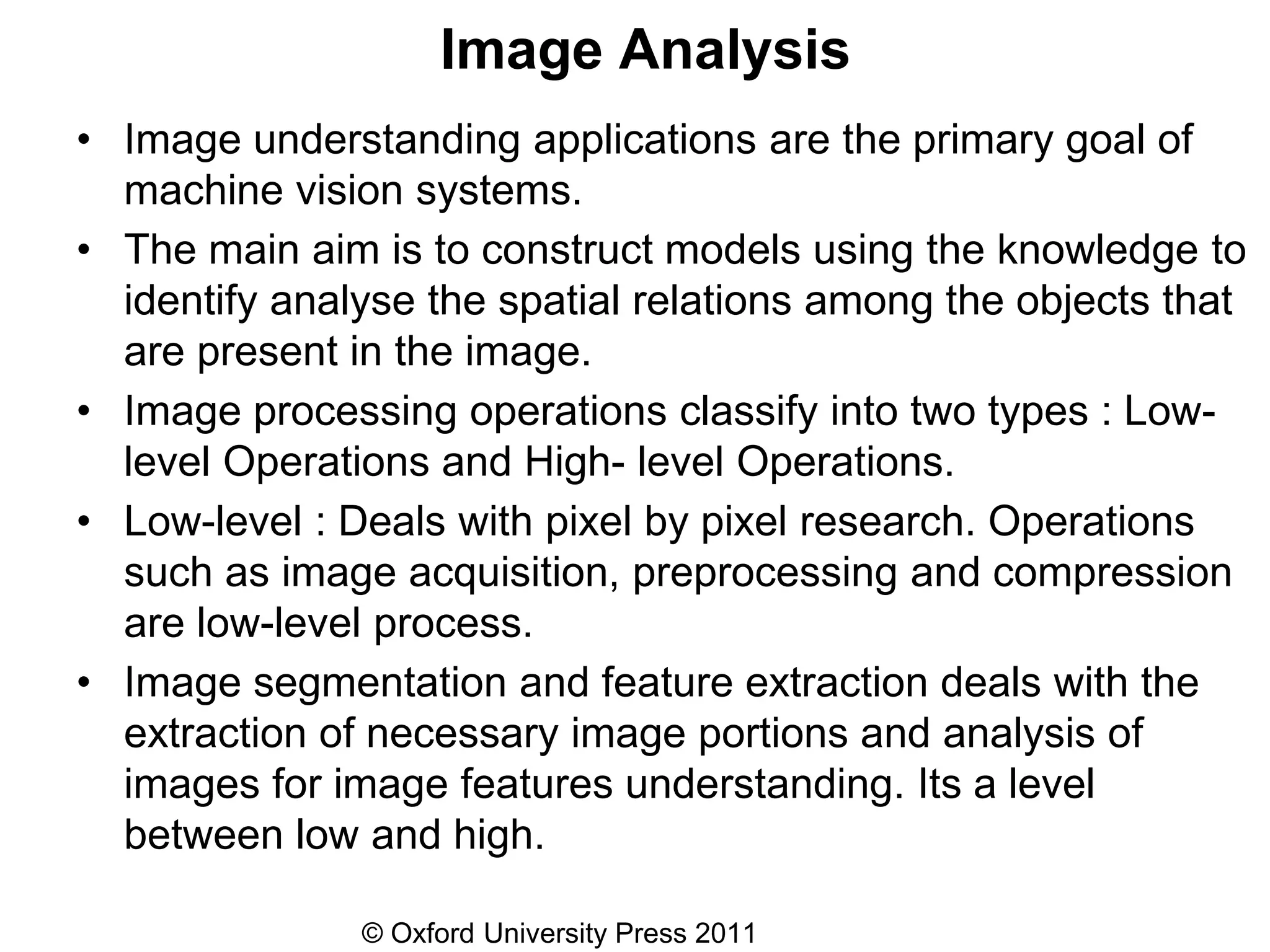 © Oxford University Press 2011
Image Analysis
• Image understanding applications are the primary goal of
machine vision systems.
• The main aim is to construct models using the knowledge to
identify analyse the spatial relations among the objects that
are present in the image.
• Image processing operations classify into two types : Low-
level Operations and High- level Operations.
• Low-level : Deals with pixel by pixel research. Operations
such as image acquisition, preprocessing and compression
are low-level process.
• Image segmentation and feature extraction deals with the
extraction of necessary image portions and analysis of
images for image features understanding. Its a level
between low and high.
 