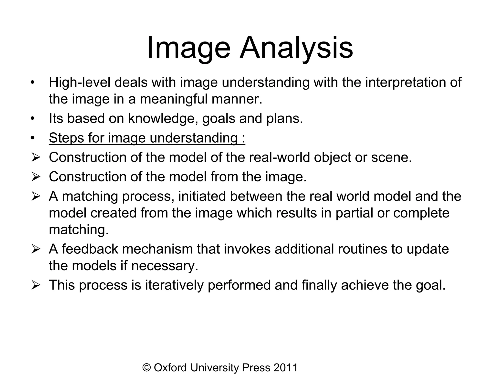 © Oxford University Press 2011
Image Analysis
• High-level deals with image understanding with the interpretation of
the image in a meaningful manner.
• Its based on knowledge, goals and plans.
• Steps for image understanding :
⮚ Construction of the model of the real-world object or scene.
⮚ Construction of the model from the image.
⮚ A matching process, initiated between the real world model and the
model created from the image which results in partial or complete
matching.
⮚ A feedback mechanism that invokes additional routines to update
the models if necessary.
⮚ This process is iteratively performed and finally achieve the goal.
 