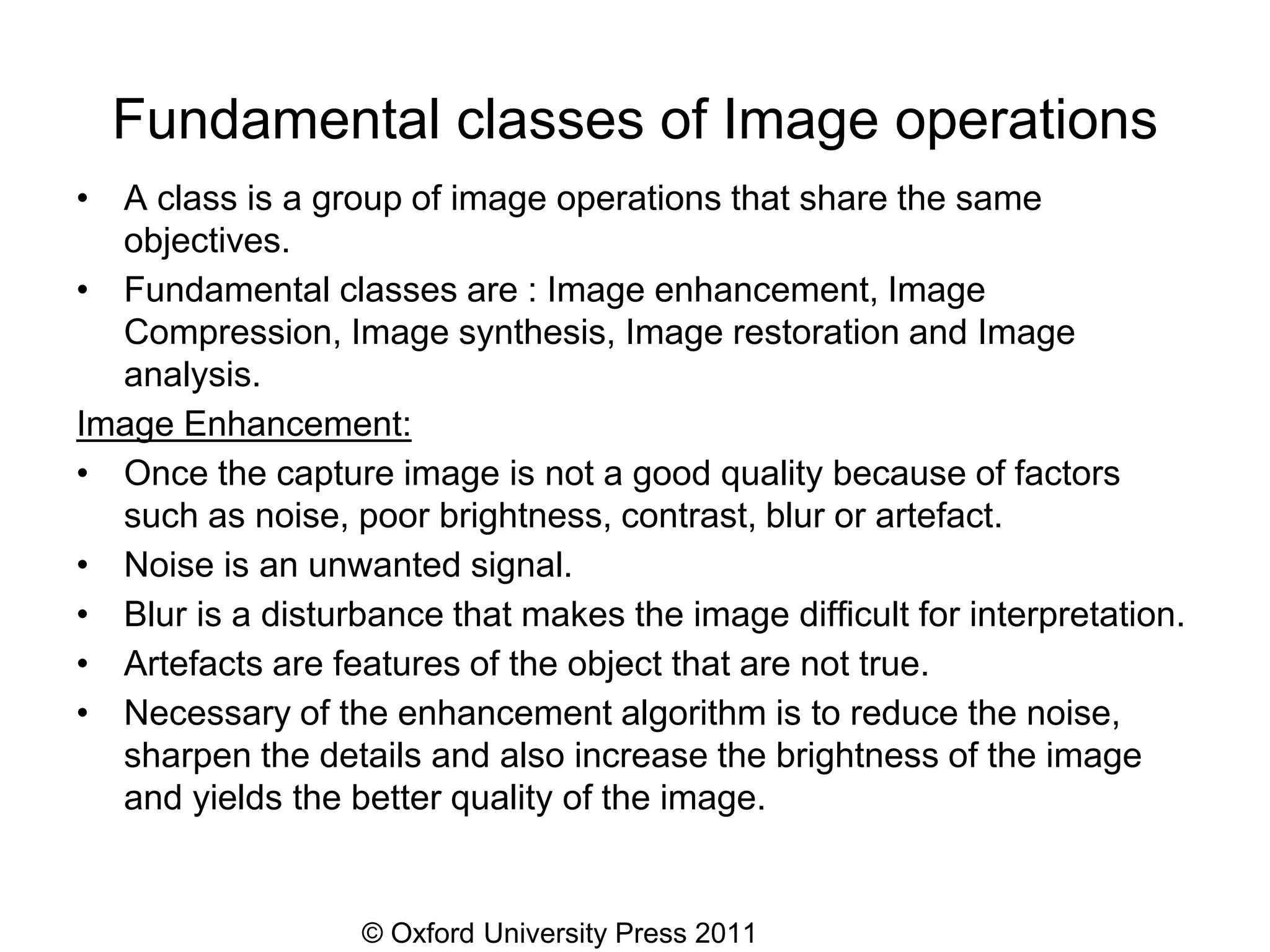 © Oxford University Press 2011
Fundamental classes of Image operations
• A class is a group of image operations that share the same
objectives.
• Fundamental classes are : Image enhancement, Image
Compression, Image synthesis, Image restoration and Image
analysis.
Image Enhancement:
• Once the capture image is not a good quality because of factors
such as noise, poor brightness, contrast, blur or artefact.
• Noise is an unwanted signal.
• Blur is a disturbance that makes the image difficult for interpretation.
• Artefacts are features of the object that are not true.
• Necessary of the enhancement algorithm is to reduce the noise,
sharpen the details and also increase the brightness of the image
and yields the better quality of the image.
 