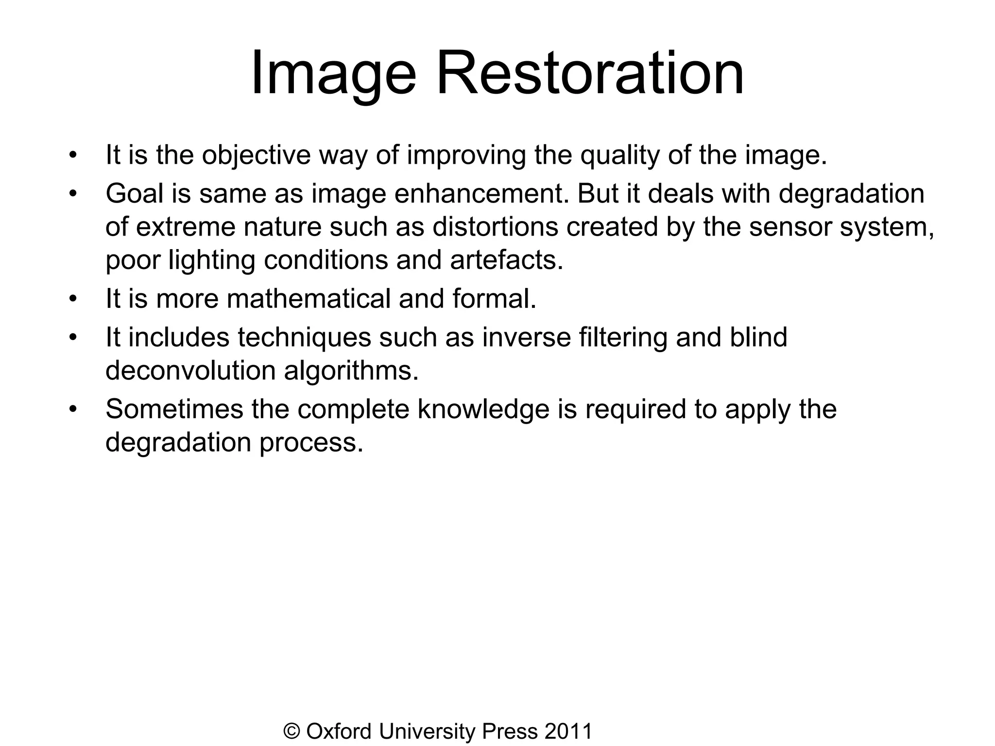© Oxford University Press 2011
Image Restoration
• It is the objective way of improving the quality of the image.
• Goal is same as image enhancement. But it deals with degradation
of extreme nature such as distortions created by the sensor system,
poor lighting conditions and artefacts.
• It is more mathematical and formal.
• It includes techniques such as inverse filtering and blind
deconvolution algorithms.
• Sometimes the complete knowledge is required to apply the
degradation process.
 