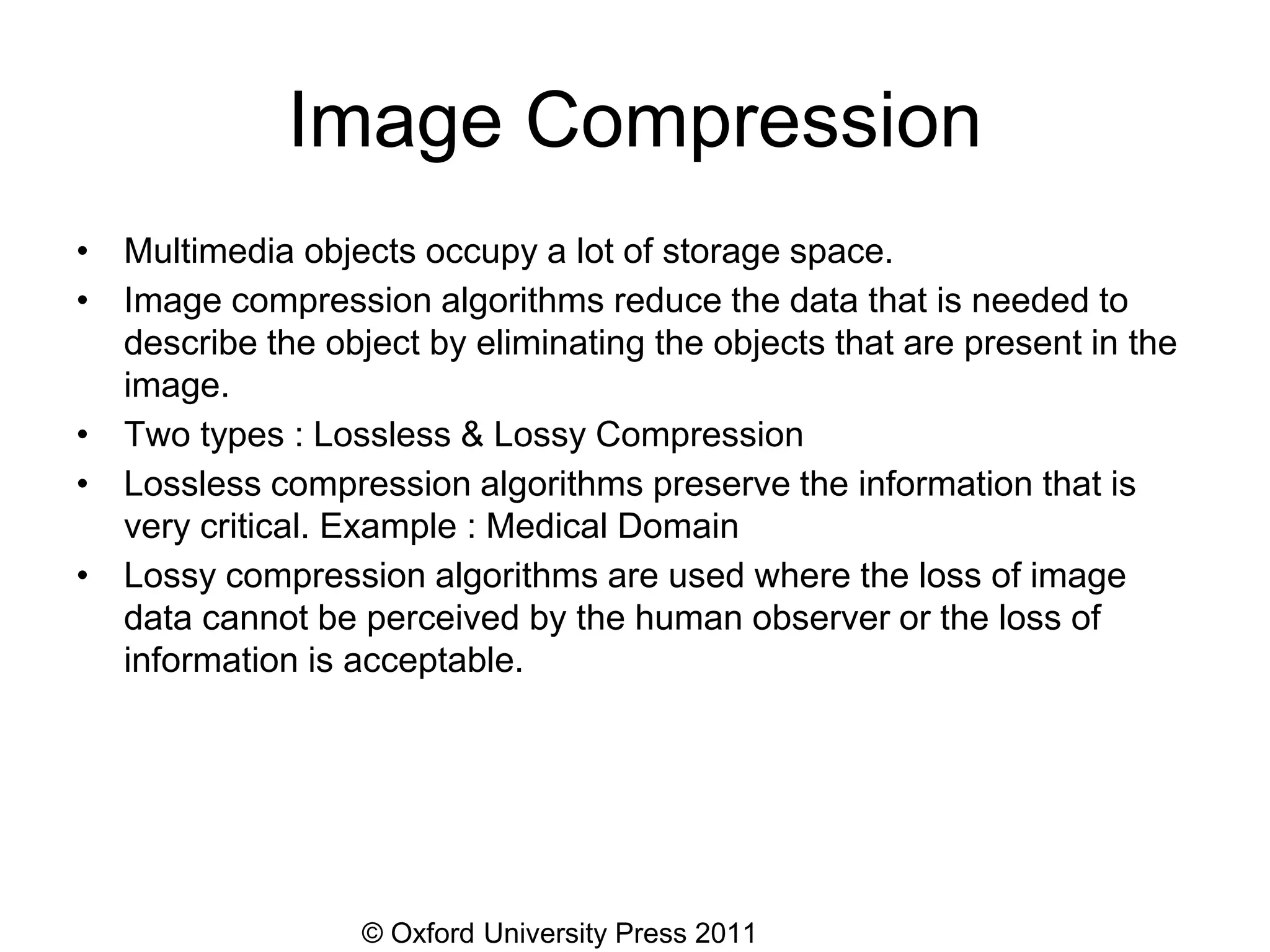 © Oxford University Press 2011
Image Compression
• Multimedia objects occupy a lot of storage space.
• Image compression algorithms reduce the data that is needed to
describe the object by eliminating the objects that are present in the
image.
• Two types : Lossless & Lossy Compression
• Lossless compression algorithms preserve the information that is
very critical. Example : Medical Domain
• Lossy compression algorithms are used where the loss of image
data cannot be perceived by the human observer or the loss of
information is acceptable.
 