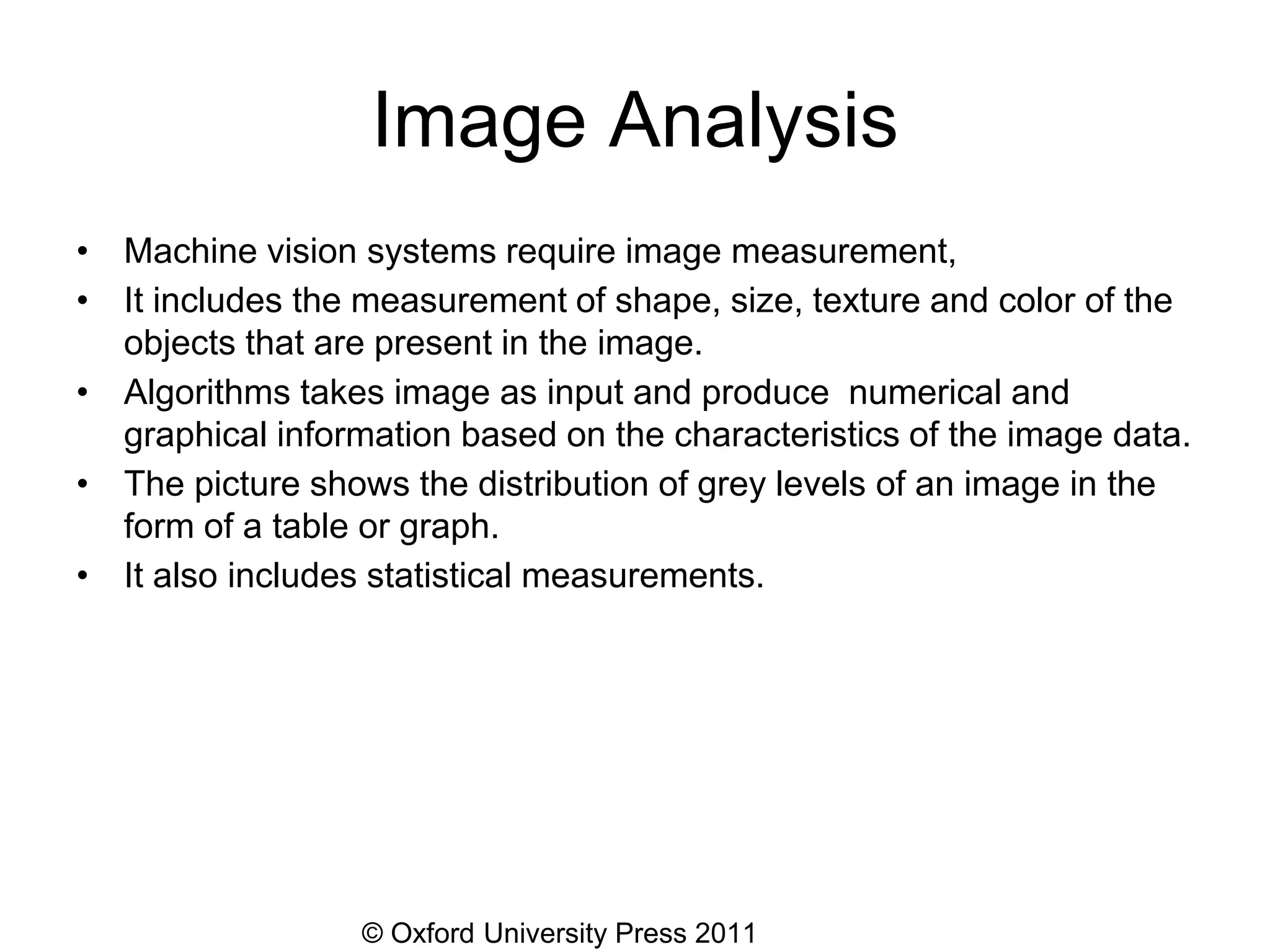© Oxford University Press 2011
Image Analysis
• Machine vision systems require image measurement,
• It includes the measurement of shape, size, texture and color of the
objects that are present in the image.
• Algorithms takes image as input and produce numerical and
graphical information based on the characteristics of the image data.
• The picture shows the distribution of grey levels of an image in the
form of a table or graph.
• It also includes statistical measurements.
 