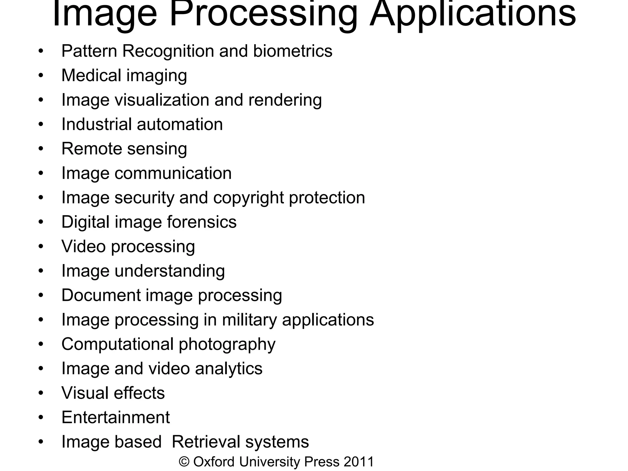 © Oxford University Press 2011
Image Processing Applications
• Pattern Recognition and biometrics
• Medical imaging
• Image visualization and rendering
• Industrial automation
• Remote sensing
• Image communication
• Image security and copyright protection
• Digital image forensics
• Video processing
• Image understanding
• Document image processing
• Image processing in military applications
• Computational photography
• Image and video analytics
• Visual effects
• Entertainment
• Image based Retrieval systems
 