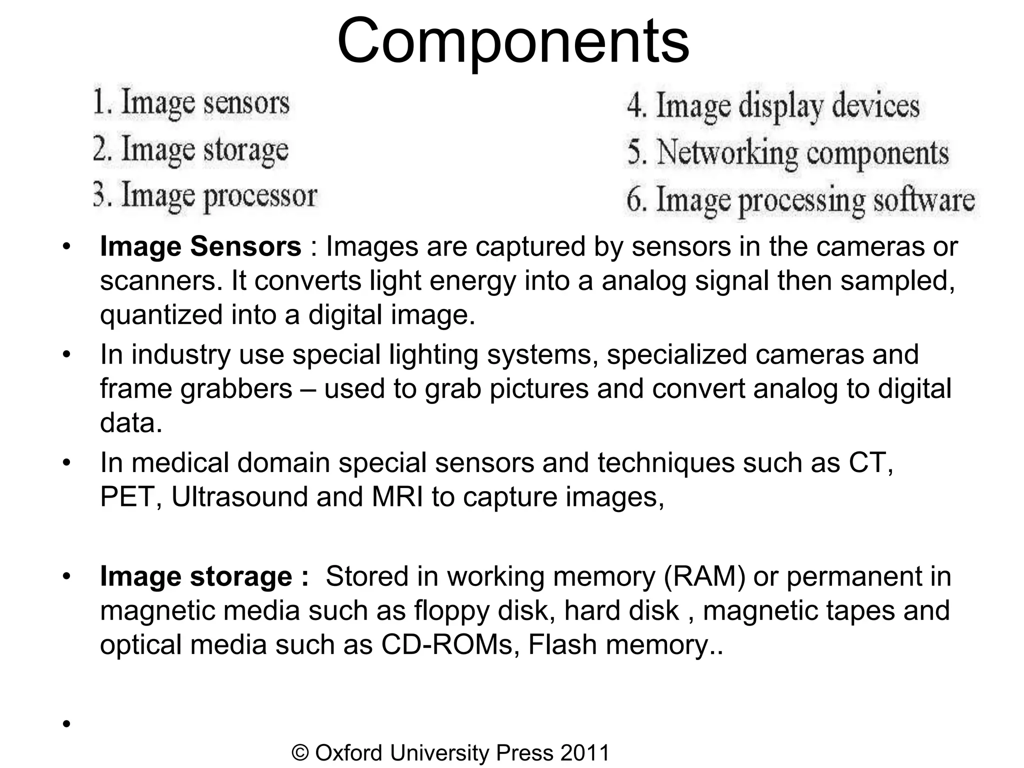 © Oxford University Press 2011
Components
• Image Sensors : Images are captured by sensors in the cameras or
scanners. It converts light energy into a analog signal then sampled,
quantized into a digital image.
• In industry use special lighting systems, specialized cameras and
frame grabbers – used to grab pictures and convert analog to digital
data.
• In medical domain special sensors and techniques such as CT,
PET, Ultrasound and MRI to capture images,
• Image storage : Stored in working memory (RAM) or permanent in
magnetic media such as floppy disk, hard disk , magnetic tapes and
optical media such as CD-ROMs, Flash memory..
•
 