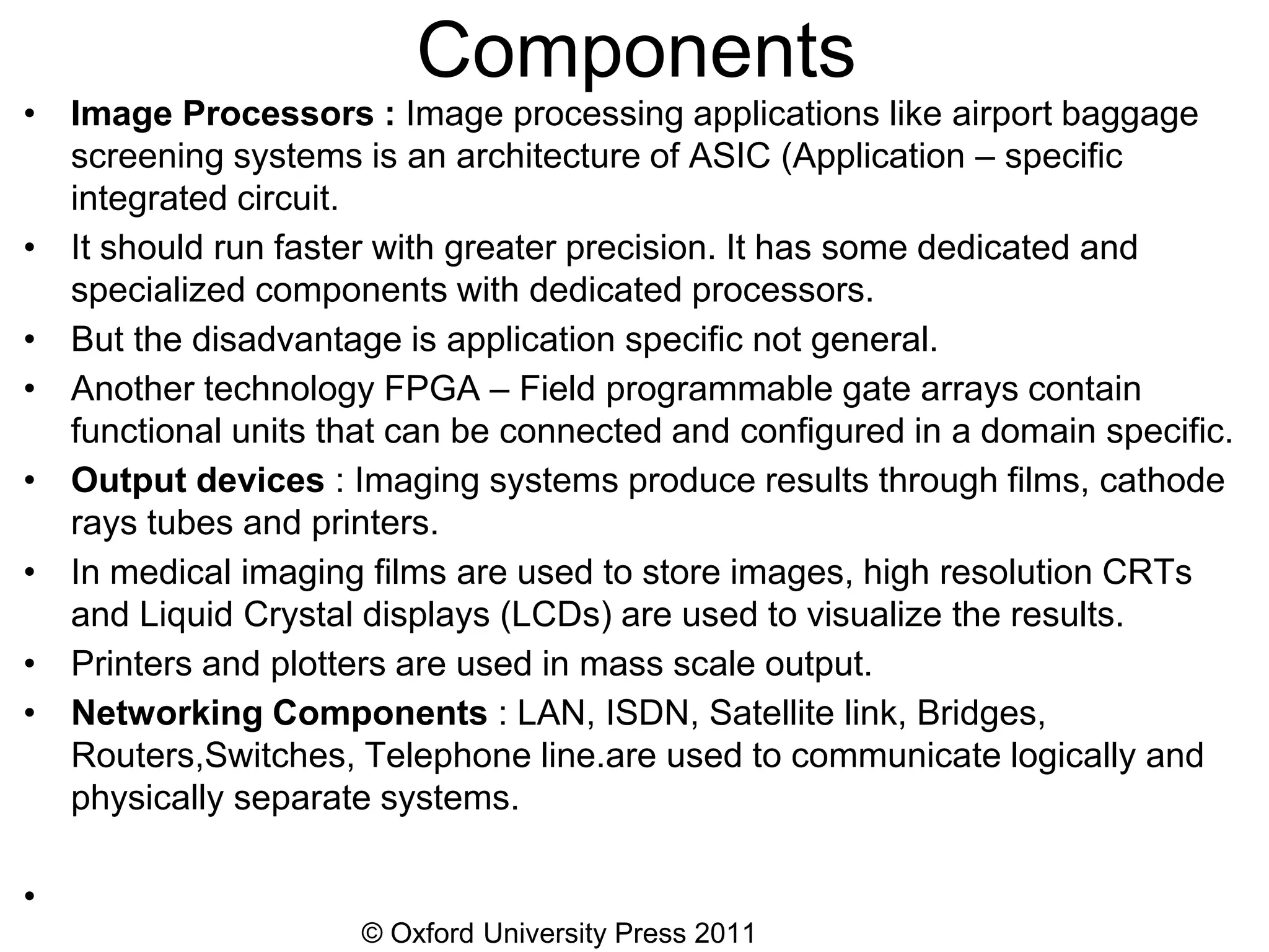 © Oxford University Press 2011
Components
• Image Processors : Image processing applications like airport baggage
screening systems is an architecture of ASIC (Application – specific
integrated circuit.
• It should run faster with greater precision. It has some dedicated and
specialized components with dedicated processors.
• But the disadvantage is application specific not general.
• Another technology FPGA – Field programmable gate arrays contain
functional units that can be connected and configured in a domain specific.
• Output devices : Imaging systems produce results through films, cathode
rays tubes and printers.
• In medical imaging films are used to store images, high resolution CRTs
and Liquid Crystal displays (LCDs) are used to visualize the results.
• Printers and plotters are used in mass scale output.
• Networking Components : LAN, ISDN, Satellite link, Bridges,
Routers,Switches, Telephone line.are used to communicate logically and
physically separate systems.
•
 