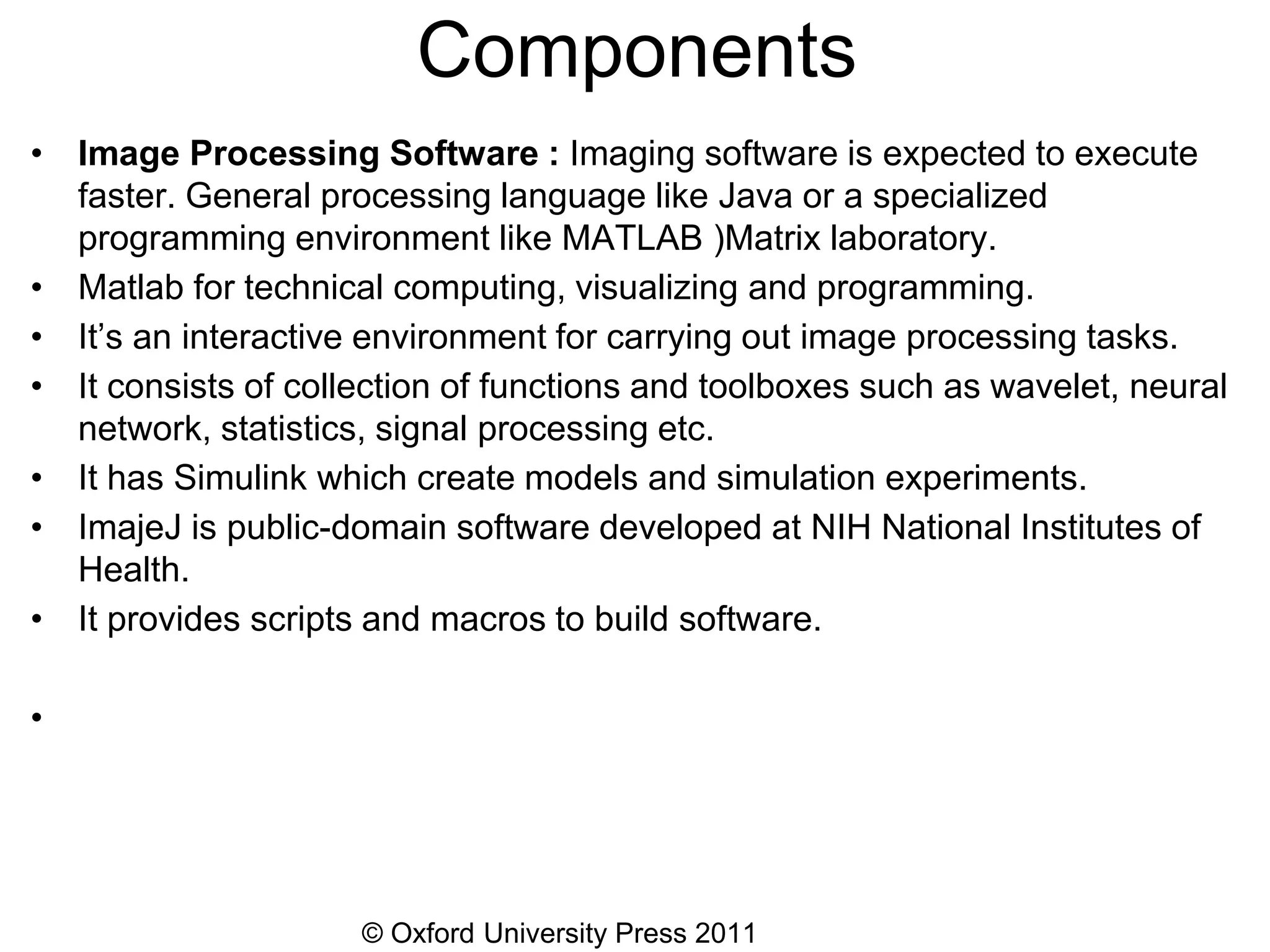 © Oxford University Press 2011
Components
• Image Processing Software : Imaging software is expected to execute
faster. General processing language like Java or a specialized
programming environment like MATLAB )Matrix laboratory.
• Matlab for technical computing, visualizing and programming.
• It’s an interactive environment for carrying out image processing tasks.
• It consists of collection of functions and toolboxes such as wavelet, neural
network, statistics, signal processing etc.
• It has Simulink which create models and simulation experiments.
• ImajeJ is public-domain software developed at NIH National Institutes of
Health.
• It provides scripts and macros to build software.
•
 