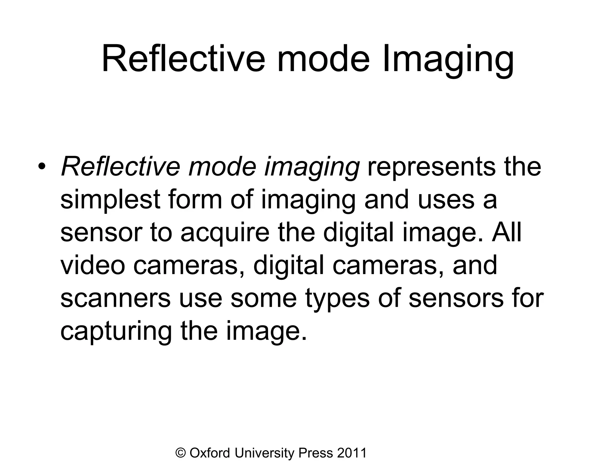 © Oxford University Press 2011
Reflective mode Imaging
• Reflective mode imaging represents the
simplest form of imaging and uses a
sensor to acquire the digital image. All
video cameras, digital cameras, and
scanners use some types of sensors for
capturing the image.
 