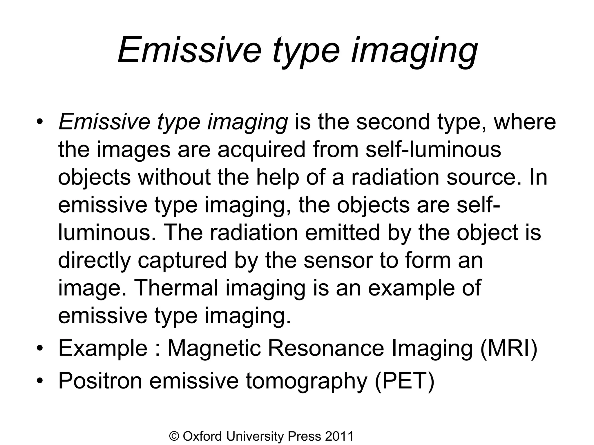 © Oxford University Press 2011
Emissive type imaging
• Emissive type imaging is the second type, where
the images are acquired from self-luminous
objects without the help of a radiation source. In
emissive type imaging, the objects are self-
luminous. The radiation emitted by the object is
directly captured by the sensor to form an
image. Thermal imaging is an example of
emissive type imaging.
• Example : Magnetic Resonance Imaging (MRI)
• Positron emissive tomography (PET)
 