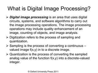 © Oxford University Press 2011
What is Digital Image Processing?
⮚ Digital image processing is an area that uses digital
circuits, systems, and software algorithms to carry out
the image processing operations. The image processing
operations may include quality enhancement of an
image, counting of objects, and image analysis.
⮚ Digitization refers to the process of sampling and
quantization.
⮚ Sampling is the process of converting a continuous –
valued image f(x,y) in to a discrete image.
⮚ Quantization is the process of converting the sampled
analog value of the function f(x,y) into a discrete-valued
integer.
 
