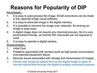 © Oxford University Press 2011
Reasons for Popularity of DIP
Advantages :
1. It is easy to post-process the image. Small corrections can be made
in the captured image using software.
2. It is easy to store the image in the digital memory.
3. It is possible to transmit the image over networks. So sharing an
image is quite easy.
4. A digital image does not require any chemical process. So it is very
environment friendly, as harmful film chemicals are not required or
used.
5. It is easy to operate a digital camera.
Disadvantages :
1. Initial Cost
2. Problems associated with sensors such as high power consumption
and potential equipment failure
3. Security issues associated with storage and transmission of images.
⮚ Human eye recognize optical form so the digital image is again to
convert optical form through the digital to analog conversion process.
 
