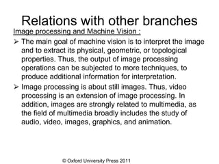 © Oxford University Press 2011
Relations with other branches
Image processing and Machine Vision :
⮚ The main goal of machine vision is to interpret the image
and to extract its physical, geometric, or topological
properties. Thus, the output of image processing
operations can be subjected to more techniques, to
produce additional information for interpretation.
⮚ Image processing is about still images. Thus, video
processing is an extension of image processing. In
addition, images are strongly related to multimedia, as
the field of multimedia broadly includes the study of
audio, video, images, graphics, and animation.
 