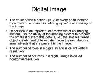 © Oxford University Press 2011
Digital Image
• The value of the function f (x, y) at every point indexed
by a row and a column is called grey value or intensity of
the image.
• Resolution is an important characteristic of an imaging
system. It is the ability of the imaging system to produce
the smallest discernable details, i.e., the smallest sized
object clearly, and differentiate it from the neighbouring
small objects that are present in the image.
• The number of rows in a digital image is called vertical
resolution.
• The number of columns in a digital image is called
horizontal resolution
 