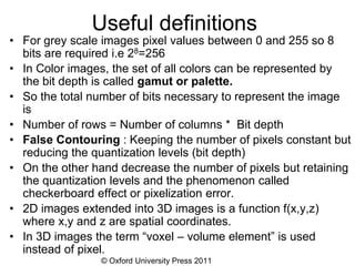 © Oxford University Press 2011
Useful definitions
• For grey scale images pixel values between 0 and 255 so 8
bits are required i.e 28=256
• In Color images, the set of all colors can be represented by
the bit depth is called gamut or palette.
• So the total number of bits necessary to represent the image
is
• Number of rows = Number of columns * Bit depth
• False Contouring : Keeping the number of pixels constant but
reducing the quantization levels (bit depth)
• On the other hand decrease the number of pixels but retaining
the quantization levels and the phenomenon called
checkerboard effect or pixelization error.
• 2D images extended into 3D images is a function f(x,y,z)
where x,y and z are spatial coordinates.
• In 3D images the term “voxel – volume element” is used
instead of pixel.
 