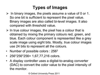 © Oxford University Press 2011
Types of Images
⮚ In binary images, the pixels assume a value of 0 or 1.
So one bit is sufficient to represent the pixel value.
Binary images are also called bi-level images. It also
compared with threshold value.
⮚ In true colour images, the pixel has a colour that is
obtained by mixing the primary colours red, green, and
blue. Each colour component is represented like a grey
scale image using eight bits. Mostly, true colour images
use 24 bits to represent all the colours.
• Number of possible colors : 2563
• 256*256*256= 1,67,77,216 colors.
• A display controller uses a digital-to-analog converter
(DAC) to convert the color value to the pixel intensity of
the monitor.
 