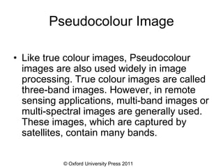© Oxford University Press 2011
Pseudocolour Image
• Like true colour images, Pseudocolour
images are also used widely in image
processing. True colour images are called
three-band images. However, in remote
sensing applications, multi-band images or
multi-spectral images are generally used.
These images, which are captured by
satellites, contain many bands.
 