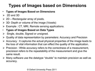 © Oxford University Press 2011
Types of Images based on Dimensions
• Types of Images Based on Dimensions
⮚ 2D and 3D
⮚ 2D – Rectangular array of pixels.
⮚ 3D- Depth or volume of the image (Voxels)
⮚ Example : CT, MRI, Remote sensing applications.
• Types of Images Based on Data Types
⮚ Single, double, Signed or unsigned.
⮚ Quality of data representation by parameters: Accuracy and Precision
⮚ Accuracy : It captures the actual physical properties of the image leads to
the loss of vital information that can effect the quality of the application.
⮚ Precision : While accuracy refers to the correctness of a measurement,
precisison refers to the repeatability of the measurement and give the
same result.
⮚ Many software use the datatype “double” to maintain precision as well as
accuracy.
 
