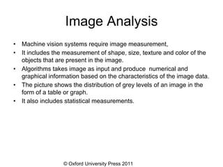 © Oxford University Press 2011
Image Analysis
• Machine vision systems require image measurement,
• It includes the measurement of shape, size, texture and color of the
objects that are present in the image.
• Algorithms takes image as input and produce numerical and
graphical information based on the characteristics of the image data.
• The picture shows the distribution of grey levels of an image in the
form of a table or graph.
• It also includes statistical measurements.
 