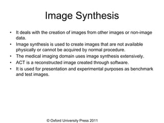 © Oxford University Press 2011
Image Synthesis
• It deals with the creation of images from other images or non-image
data.
• Image synthesis is used to create images that are not available
physically or cannot be acquired by normal procedure.
• The medical imaging domain uses image synthesis extensively.
• ACT is a reconstructed image created through software.
• It is used for presentation and experimental purposes as benchmark
and test images.
 