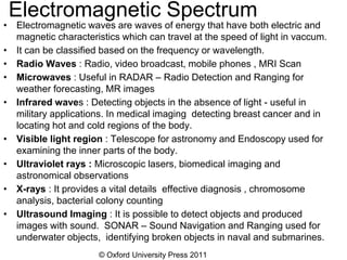 © Oxford University Press 2011
Electromagnetic Spectrum
• Electromagnetic waves are waves of energy that have both electric and
magnetic characteristics which can travel at the speed of light in vaccum.
• It can be classified based on the frequency or wavelength.
• Radio Waves : Radio, video broadcast, mobile phones , MRI Scan
• Microwaves : Useful in RADAR – Radio Detection and Ranging for
weather forecasting, MR images
• Infrared waves : Detecting objects in the absence of light - useful in
military applications. In medical imaging detecting breast cancer and in
locating hot and cold regions of the body.
• Visible light region : Telescope for astronomy and Endoscopy used for
examining the inner parts of the body.
• Ultraviolet rays : Microscopic lasers, biomedical imaging and
astronomical observations
• X-rays : It provides a vital details effective diagnosis , chromosome
analysis, bacterial colony counting
• Ultrasound Imaging : It is possible to detect objects and produced
images with sound. SONAR – Sound Navigation and Ranging used for
underwater objects, identifying broken objects in naval and submarines.
 