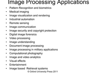 © Oxford University Press 2011
Image Processing Applications
• Pattern Recognition and biometrics
• Medical imaging
• Image visualization and rendering
• Industrial automation
• Remote sensing
• Image communication
• Image security and copyright protection
• Digital image forensics
• Video processing
• Image understanding
• Document image processing
• Image processing in military applications
• Computational photography
• Image and video analytics
• Visual effects
• Entertainment
• Image based Retrieval systems
 
