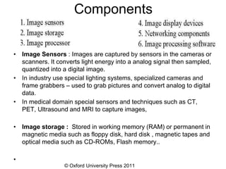 © Oxford University Press 2011
Components
• Image Sensors : Images are captured by sensors in the cameras or
scanners. It converts light energy into a analog signal then sampled,
quantized into a digital image.
• In industry use special lighting systems, specialized cameras and
frame grabbers – used to grab pictures and convert analog to digital
data.
• In medical domain special sensors and techniques such as CT,
PET, Ultrasound and MRI to capture images,
• Image storage : Stored in working memory (RAM) or permanent in
magnetic media such as floppy disk, hard disk , magnetic tapes and
optical media such as CD-ROMs, Flash memory..
•
 