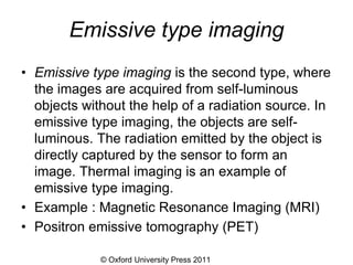 © Oxford University Press 2011
Emissive type imaging
• Emissive type imaging is the second type, where
the images are acquired from self-luminous
objects without the help of a radiation source. In
emissive type imaging, the objects are self-
luminous. The radiation emitted by the object is
directly captured by the sensor to form an
image. Thermal imaging is an example of
emissive type imaging.
• Example : Magnetic Resonance Imaging (MRI)
• Positron emissive tomography (PET)
 