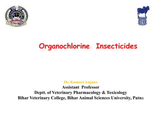 Organochlorine Insecticides
Dr. Kumari Anjana
Assistant Professor
Deptt. of Veterinary Pharmacology & Toxicology
Bihar Veterinary College, Bihar Animal Sciences University, Patna
 