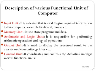 08/24/1511
Description of various Functional Unit of
Computer
Input Unit:-It is a device that is used to give required information
to the computer, example keyboard, mouse etc
Memory Unit:-It is to store programs and data.
Arithmetic and Logic Units:-It is responsible for performing
arithmetic operations and logical operations
Output Unit:-It is used to display the processed result to the
user;example:-monitor,printer etc.
Control Unit:-It coordinates and controls the Activities amongst
various functional units.
 