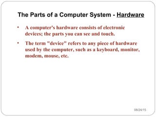 08/24/1515
• A computer's hardware consists of electronic
devices; the parts you can see and touch.
• The term "device" refers to any piece of hardware
used by the computer, such as a keyboard, monitor,
modem, mouse, etc.
The Parts of a Computer System - Hardware
 