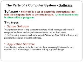 Software - Software is a set of electronic instructions that
tells the computer how to do certain tasks. A set of instructions
is often called a program.
Two types:
• System Software
A system software is any computer software which manages and controls
computer hardware so that application software can perform a task.
 Ex:Operating systems, such as Microsoft Windows, Mac OS X or Linux, are
prominent examples of system software.
• Application Software
Application software tells the computer how to accomplish tasks the user
requires, such as creating a document or editing a graphic image.
The Parts of a Computer System - Software
 