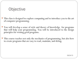Objective
08/24/152
 This class is designed to explore computing and to introduce you to the art
of computer programming.
 You will develop a sense of style and theory of knowledge for programs
that will help your programming. You will be introduced to the design
principles for writing good programs.
 This course teaches not only the mechanics of programming, but also how
to create programs that are easy to read, maintain, and debug.
 