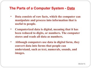• Data consists of raw facts, which the computer can
manipulate and process into information that is
useful to people.
• Computerized data is digital, meaning that it has
been reduced to digits, or numbers. The computer
stores and reads all data as numbers.
• Although computers use data in digital form, they
convert data into forms that people can
understand, such as text, numerals, sounds, and
images.
The Parts of a Computer System - Data
08/24/1520
 