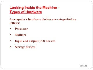 08/24/1523
A computer's hardware devices are categorized as
follows:
• Processor
• Memory
• Input and output (I/O) devices
• Storage devices
Looking Inside the Machine –
Types of Hardware
 