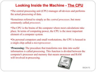 08/24/1525
Looking Inside the Machine - The CPU
•The central processing unit (CPU) manages all devices and performs
the actual processing of data.
•Sometimes referred to simply as the central processor, but more
commonly called processor,
•The CPU is the brains of the computer where most calculations take
place. In terms of computing power, the CPU is the most important
element of a computer system.
•On personal computers and small workstations, the CPU is housed in
a single chip called a microprocessor.
•Processing: The procedure that transforms raw data into useful
information is called processing. This function is divided between the
computer's processor and memory that means processor and RAM
will involved in processing.
 