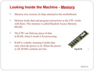 08/24/1526
• Memory also consists of chips attached to the motherboard.
• Memory holds data and program instructions as the CPU works
with them. This memory is called Random Access Memory
(RAM).
• The CPU can find any piece of data
in RAM, when it needs it for processing.
• RAM is volatile, meaning it holds data
only when the power is on. When the power
is off, RAM's contents are lost.
Looking Inside the Machine - Memory
Fig:RAM
 