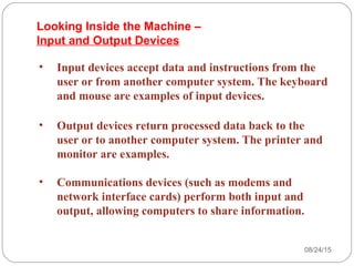 08/24/1528
• Input devices accept data and instructions from the
user or from another computer system. The keyboard
and mouse are examples of input devices.
• Output devices return processed data back to the
user or to another computer system. The printer and
monitor are examples.
• Communications devices (such as modems and
network interface cards) perform both input and
output, allowing computers to share information.
Looking Inside the Machine –
Input and Output Devices
 