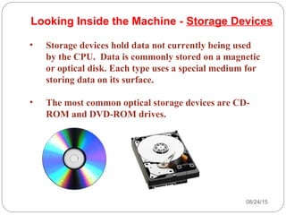 08/24/1529
• Storage devices hold data not currently being used
by the CPU. Data is commonly stored on a magnetic
or optical disk. Each type uses a special medium for
storing data on its surface.
• The most common optical storage devices are CD-
ROM and DVD-ROM drives.
Looking Inside the Machine - Storage Devices
 