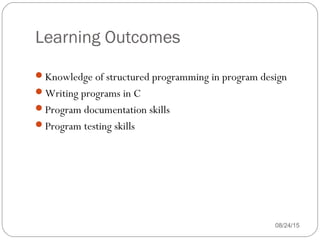 Learning Outcomes
08/24/153
Knowledge of structured programming in program design
Writing programs in C
Program documentation skills
Program testing skills
 