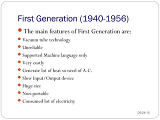 First Generation (1940-1956)
08/24/1533
The main features of First Generation are:
Vacuum tube technology
Unreliable
Supported Machine language only
Very costly
Generate lot of heat so need of A.C.
Slow Input/Output device
Huge size
Non-portable
Consumed lot of electricity
 