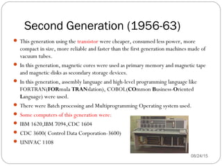 Second Generation (1956-63)
08/24/1534
 This generation using the transistor were cheaper, consumed less power, more
compact in size, more reliable and faster than the first generation machines made of
vacuum tubes.
 In this generation, magnetic cores were used as primary memory and magnetic tape
and magnetic disks as secondary storage devices.
 In this generation, assembly language and high-level programming language like
FORTRAN(FORmula TRANslation), COBOL(COmmon Business-Oriented
Language) were used.
 There were Batch processing and Multiprogramming Operating system used.
 Some computers of this generation were:
 IBM 1620,IBM 7094,CDC 1604
 CDC 3600( Control Data Corporation-3600)
 UNIVAC 1108
 