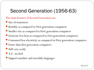 Second Generation (1956-63)
08/24/1535
The main features of Second Generation are:
Use of transistors
Reliable as compared to First generation computers
Smaller size as compared to First generation computers
Generate less heat as compared to First generation computers
Consumed less electricity as compared to First generation computers
Faster than first generation computers
Still very costly
A.C. needed
Support machine and assembly languages
 