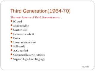Third Generation(1964-70)
08/24/1537
The main features of Third Generation are:
IC used
More reliable
Smaller size
Generate less heat
Faster
Lesser maintenance
Still costly
A.C. needed
Consumed lesser electricity
Support high-level language
 