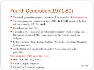 Fourth Generation(1971-80)
08/24/1538
 The fourth generation computers started with the invention of Microprocessor.
 The Microprocessor contains thousands of ICs. Ted Hoff produced the first
microprocessor in 1971 for Intel. 
 It was known as Intel 4004.
 The technology of integrated circuits improved rapidly. The LSI (Large Scale
Integration) circuit and VLSI (Very Large Scale Integration) circuit was
designed.
 In this generation, Time sharing, Real time, Networks, Distributed Operating
System were used.
 All the higher level languages like C and C++etc., were used in this
generation.
Some computers of this generation were:
 DEC 10, STAR 1000, PDP 11
 CRAY-1 (Super Computer)
 CRAY-X-MP (Super Computer)
 