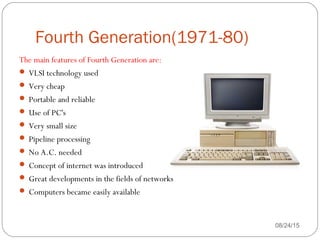 Fourth Generation(1971-80)
08/24/1539
The main features of Fourth Generation are:
 VLSI technology used
 Very cheap
 Portable and reliable
 Use of PC's
 Very small size
 Pipeline processing
 No A.C. needed
 Concept of internet was introduced
 Great developments in the fields of networks
 Computers became easily available
 