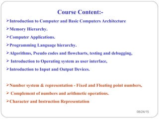 Course Content:-
Introduction to Computer and Basic Computers Architecture
Memory Hierarchy.
Computer Applications.
Programming Language hierarchy.
Algorithms, Pseudo codes and flowcharts, testing and debugging,
 Introduction to Operating system as user interface,
Introduction to Input and Output Devices.
Number system & representation - Fixed and Floating point numbers,
 Complement of numbers and arithmetic operations.
Character and Instruction Representation
08/24/154
 