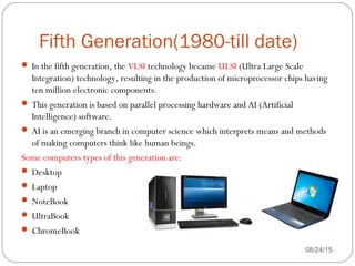 Fifth Generation(1980-till date)
08/24/1540
 In the fifth generation, the VLSI technology became ULSI (Ultra Large Scale
Integration) technology, resulting in the production of microprocessor chips having
ten million electronic components.
 This generation is based on parallel processing hardware and AI (Artificial
Intelligence) software.
 AI is an emerging branch in computer science which interprets means and methods
of making computers think like human beings.
Some computers types of this generation are:
 Desktop
 Laptop
 NoteBook
 UltraBook
 ChromeBook
 